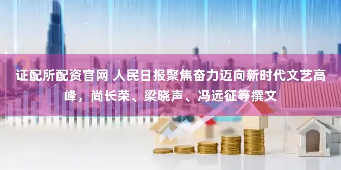 证配所配资官网 人民日报聚焦奋力迈向新时代文艺高峰，尚长荣、梁晓声、冯远征等撰文