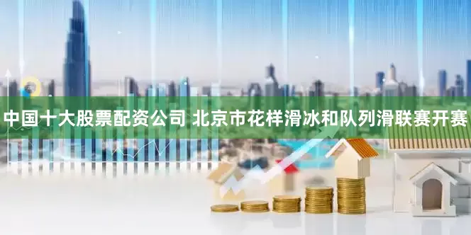 中国十大股票配资公司 北京市花样滑冰和队列滑联赛开赛