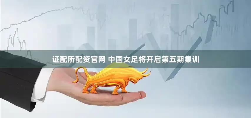 证配所配资官网 中国女足将开启第五期集训