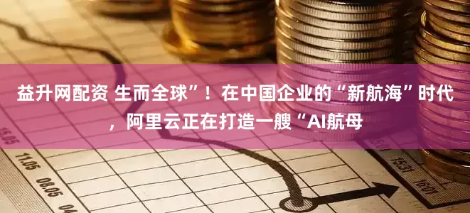 益升网配资 生而全球”！在中国企业的“新航海”时代，阿里云正在打造一艘“AI航母