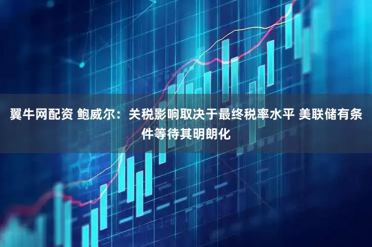 翼牛网配资 鲍威尔：关税影响取决于最终税率水平 美联储有条件等待其明朗化
