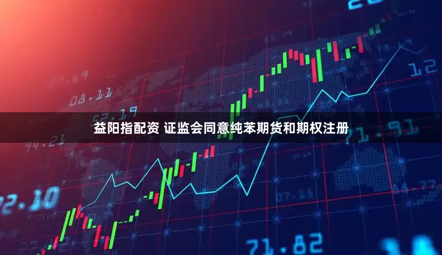 益阳指配资 证监会同意纯苯期货和期权注册