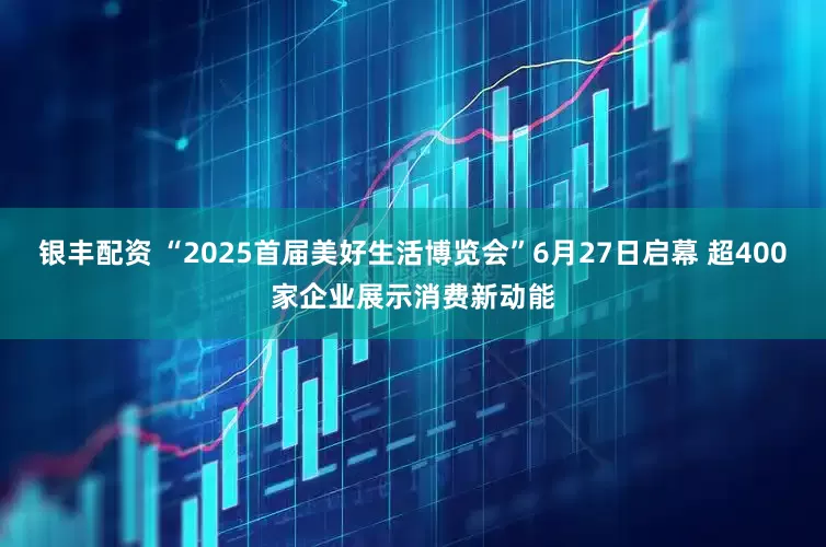 银丰配资 “2025首届美好生活博览会”6月27日启幕 超400家企业展示消费新动能