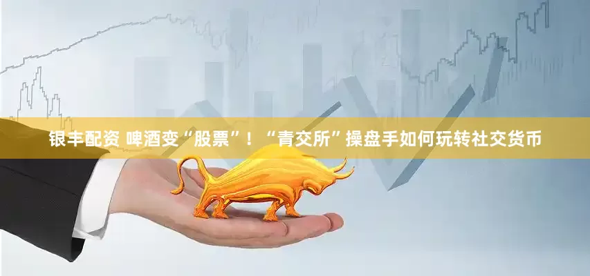 银丰配资 啤酒变“股票”！“青交所”操盘手如何玩转社交货币