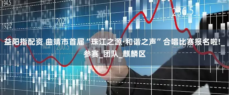 益阳指配资 曲靖市首届“珠江之源·和谐之声”合唱比赛报名啦!_参赛_团队_麒麟区
