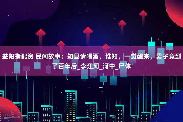 益阳指配资 民间故事：知县请喝酒，谁知，一觉醒来，男子竟到了百年后_李江河_河中_尸体