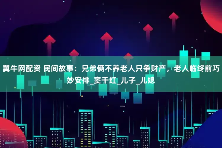 翼牛网配资 民间故事：兄弟俩不养老人只争财产，老人临终前巧妙安排_窦千红_儿子_儿媳