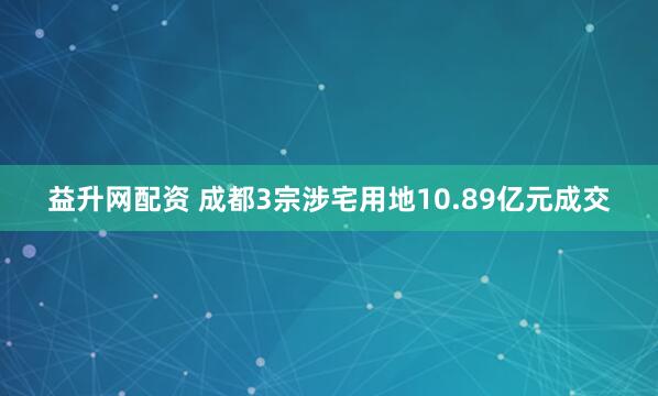 益升网配资 成都3宗涉宅用地10.89亿元成交