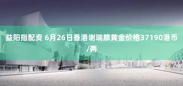 益阳指配资 6月26日香港谢瑞麟黄金价格37190港币/两