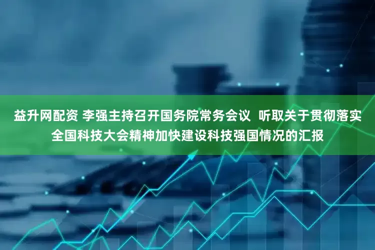 益升网配资 李强主持召开国务院常务会议  听取关于贯彻落实全国科技大会精神加快建设科技强国情况的汇报