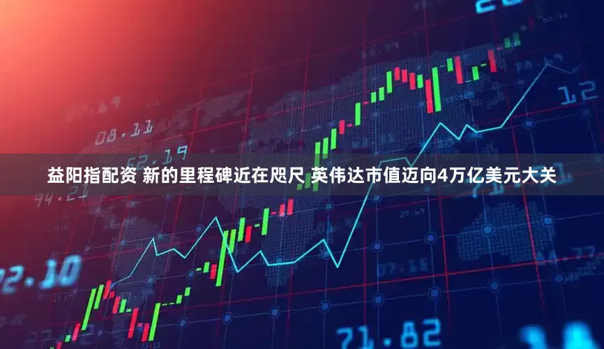 益阳指配资 新的里程碑近在咫尺 英伟达市值迈向4万亿美元大关