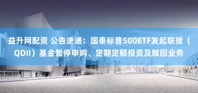 益升网配资 公告速递：国泰标普500ETF发起联接（QDII）基金暂停申购、定期定额投资及赎回业务