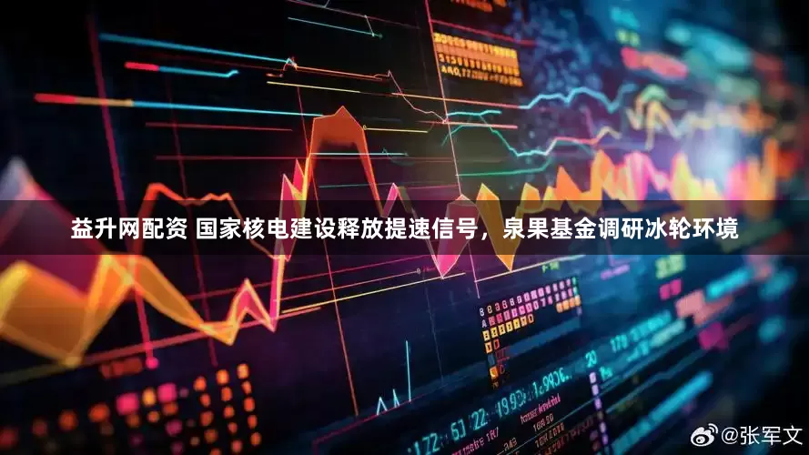 益升网配资 国家核电建设释放提速信号，泉果基金调研冰轮环境