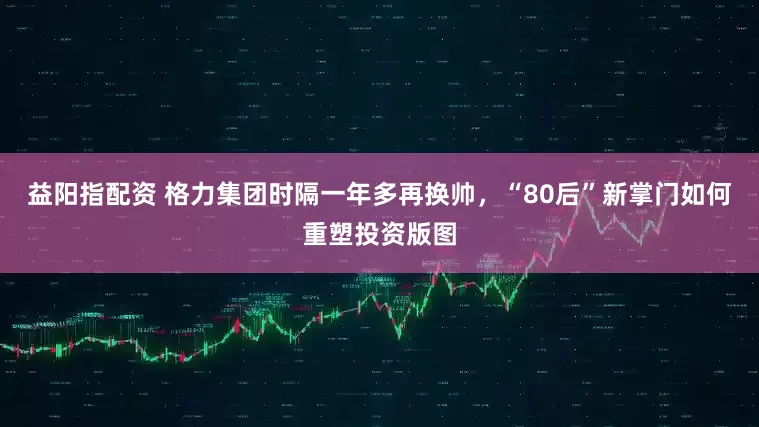 益阳指配资 格力集团时隔一年多再换帅，“80后”新掌门如何重塑投资版图