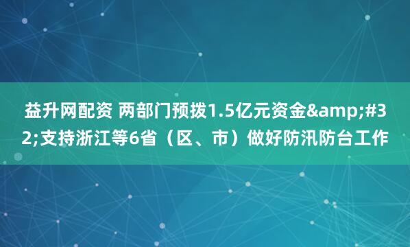 益升网配资 两部门预拨1.5亿元资金&#32;支持浙江等6省（区、市）做好防汛防台工作