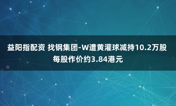 益阳指配资 找钢集团-W遭黄灌球减持10.2万股 每股作价约3.84港元
