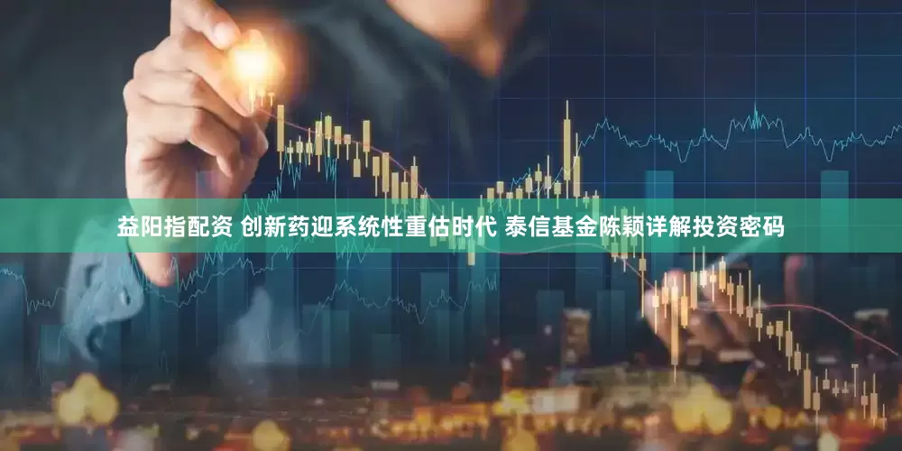 益阳指配资 创新药迎系统性重估时代 泰信基金陈颖详解投资密码