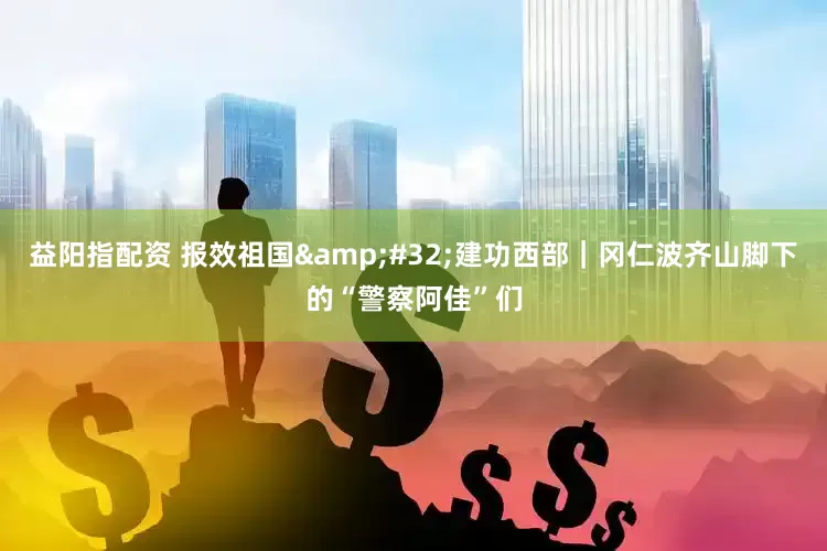 益阳指配资 报效祖国&#32;建功西部｜冈仁波齐山脚下的“警察阿佳”们