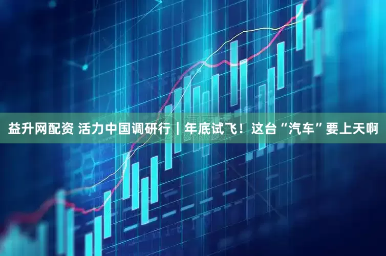 益升网配资 活力中国调研行｜年底试飞！这台“汽车”要上天啊