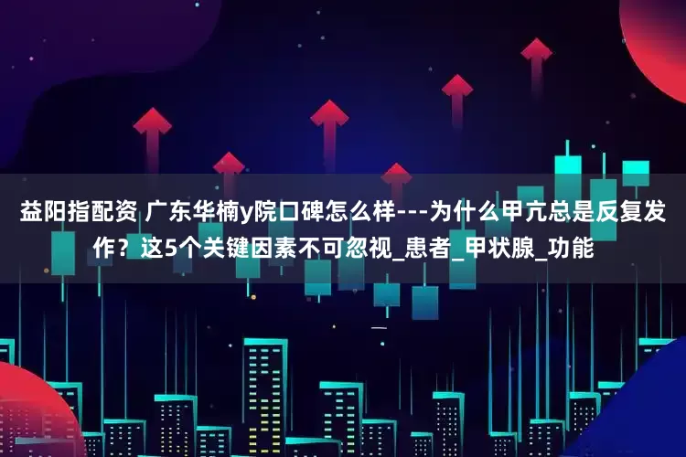益阳指配资 广东华楠y院口碑怎么样---为什么甲亢总是反复发作？这5个关键因素不可忽视_患者_甲状腺_功能