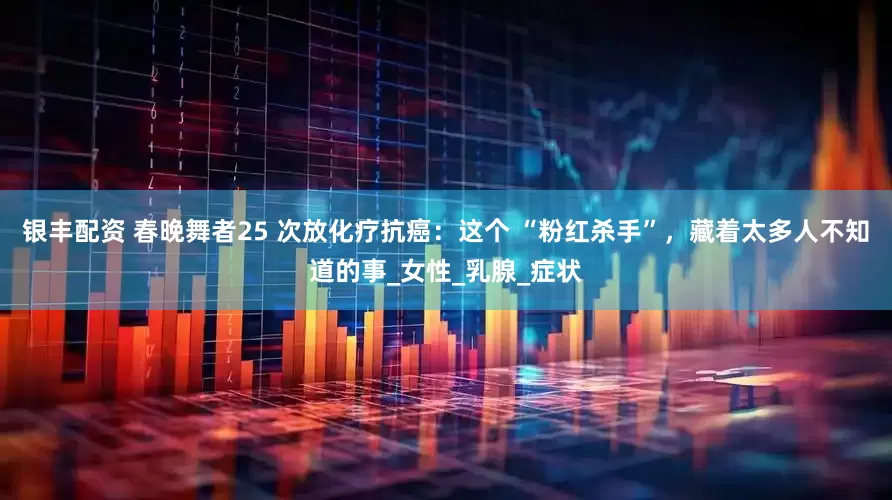 银丰配资 春晚舞者25 次放化疗抗癌：这个 “粉红杀手”，藏着太多人不知道的事_女性_乳腺_症状