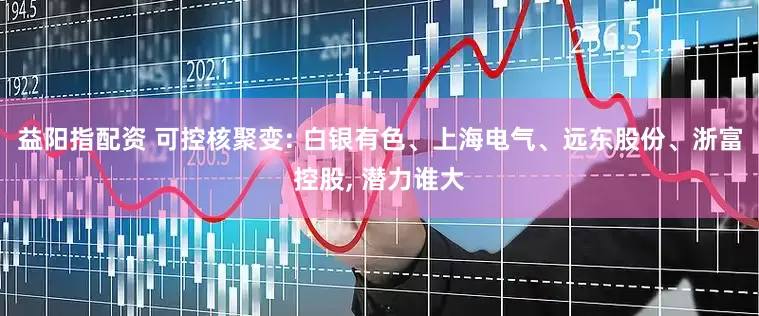益阳指配资 可控核聚变: 白银有色、上海电气、远东股份、浙富控股, 潜力谁大