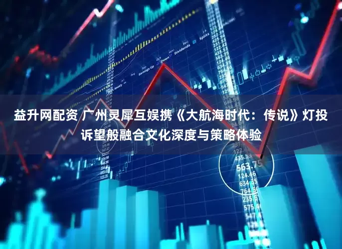 益升网配资 广州灵犀互娱携《大航海时代：传说》灯投诉望般融合文化深度与策略体验