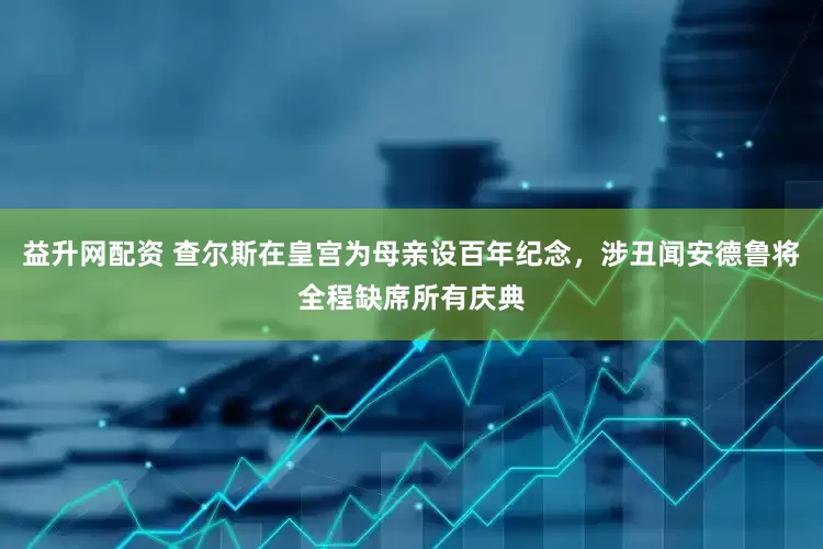 益升网配资 查尔斯在皇宫为母亲设百年纪念，涉丑闻安德鲁将全程缺席所有庆典
